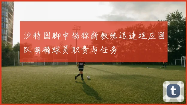 沙特国脚中场称新教练迅速适应团队明确球员职责与任务