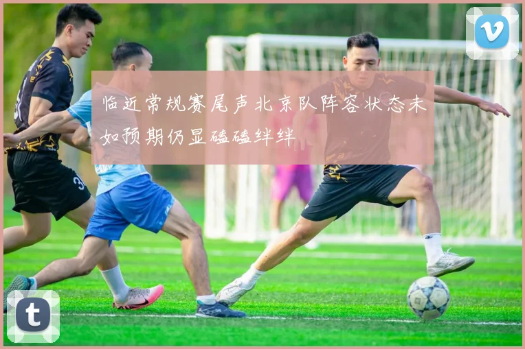 临近常规赛尾声北京队阵容状态未如预期仍显磕磕绊绊