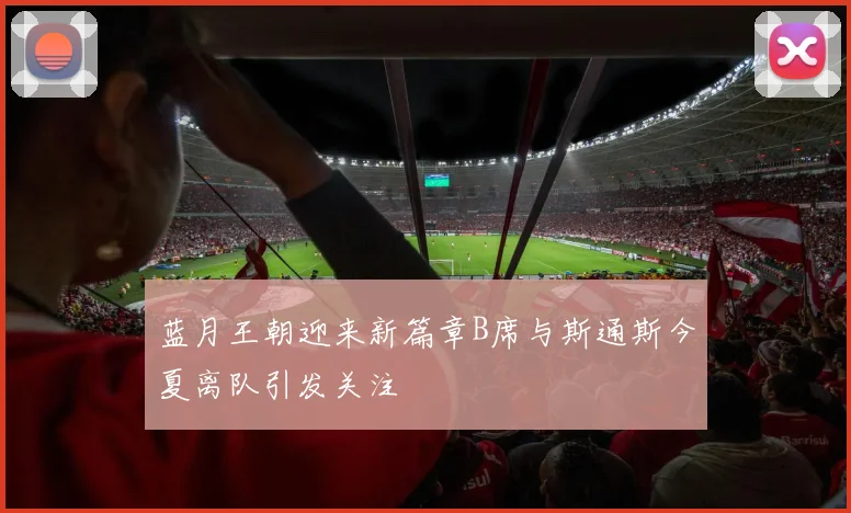 蓝月王朝迎来新篇章B席与斯通斯今夏离队引发关注