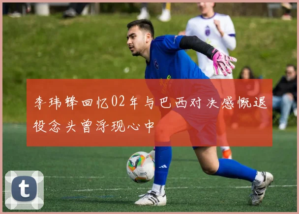 李玮锋回忆02年与巴西对决感慨退役念头曾浮现心中