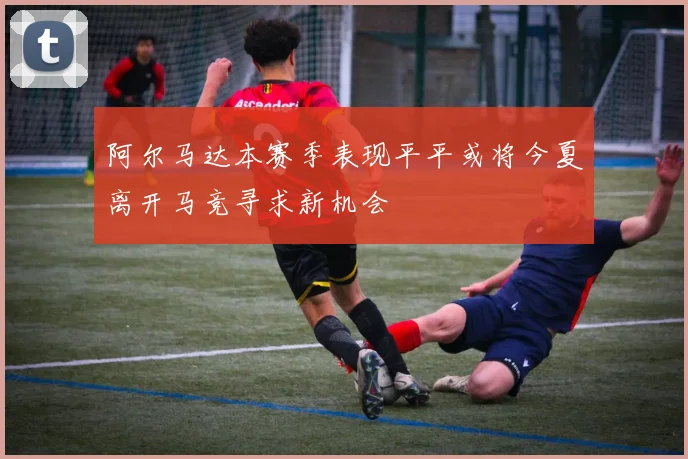 阿尔马达本赛季表现平平或将今夏离开马竞寻求新机会