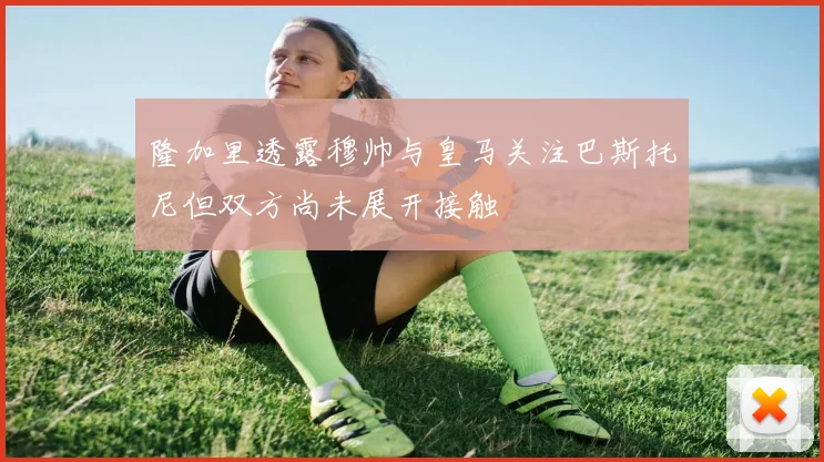 隆加里透露穆帅与皇马关注巴斯托尼但双方尚未展开接触