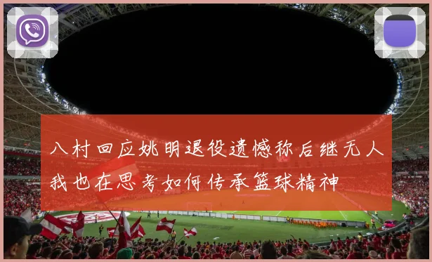 八村回应姚明退役遗憾称后继无人我也在思考如何传承篮球精神
