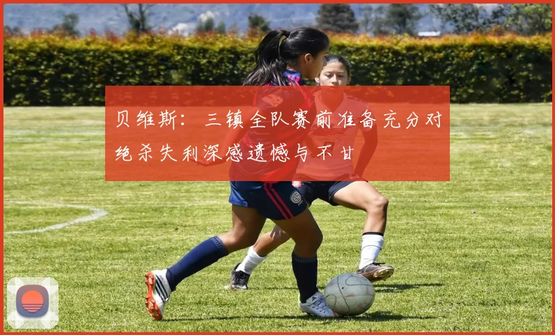 贝维斯：三镇全队赛前准备充分对绝杀失利深感遗憾与不甘