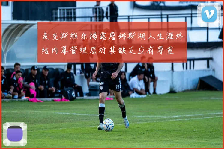 麦克斯维尔揭露詹姆斯湖人生涯终结内幕管理层对其缺乏应有尊重