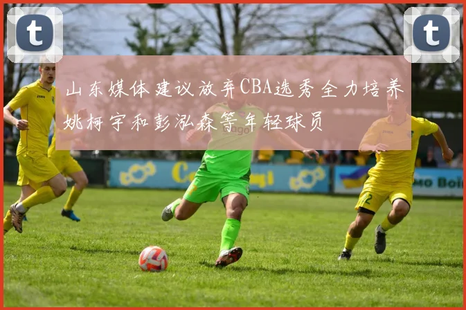山东媒体建议放弃CBA选秀全力培养姚柯宇和彭泓森等年轻球员