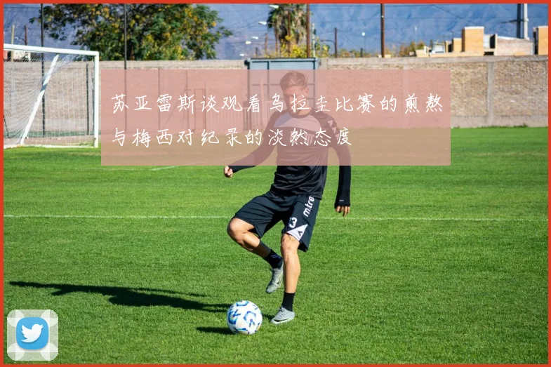 苏亚雷斯谈观看乌拉圭比赛的煎熬与梅西对纪录的淡然态度